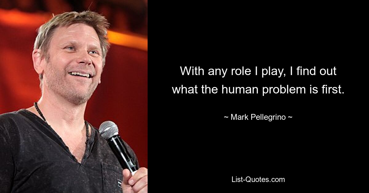 With any role I play, I find out what the human problem is first. — © Mark Pellegrino