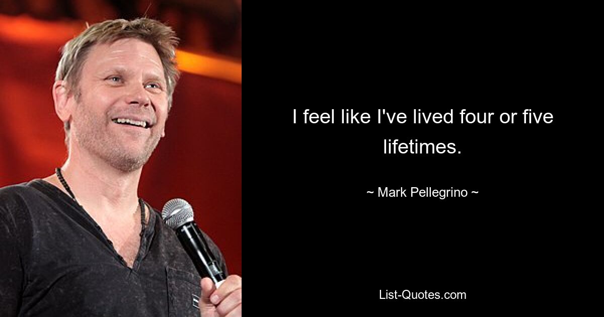 I feel like I've lived four or five lifetimes. — © Mark Pellegrino