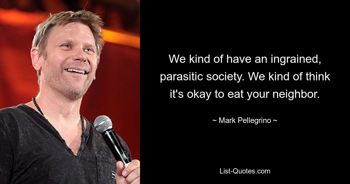 We kind of have an ingrained, parasitic society. We kind of think it's okay to eat your neighbor. — © Mark Pellegrino