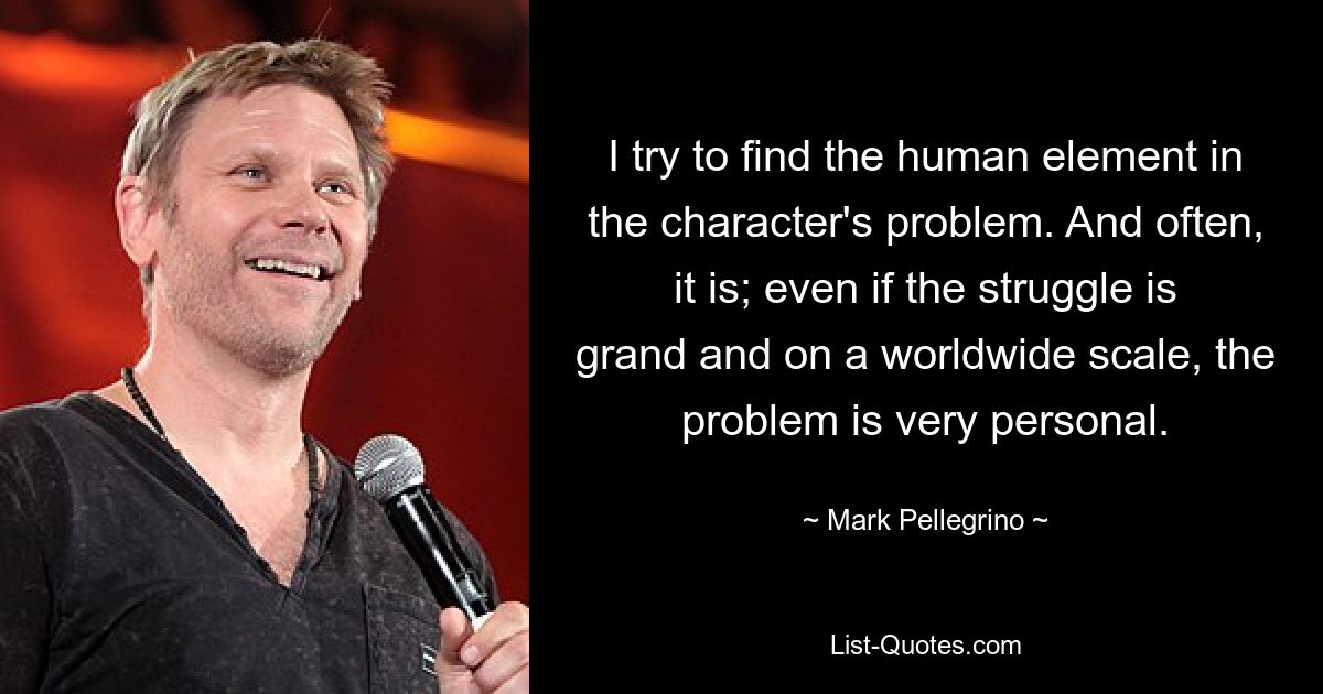 I try to find the human element in the character's problem. And often, it is; even if the struggle is grand and on a worldwide scale, the problem is very personal. — © Mark Pellegrino