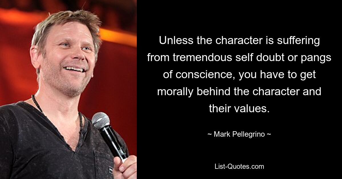 Unless the character is suffering from tremendous self doubt or pangs of conscience, you have to get morally behind the character and their values. — © Mark Pellegrino