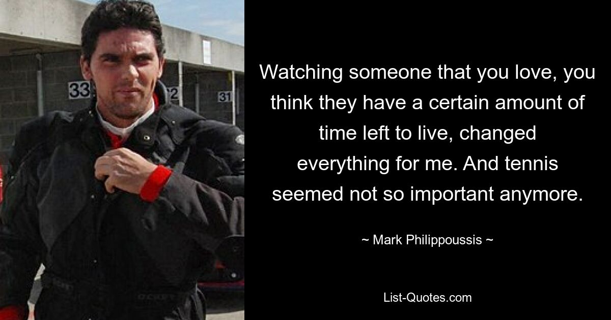 Watching someone that you love, you think they have a certain amount of time left to live, changed everything for me. And tennis seemed not so important anymore. — © Mark Philippoussis