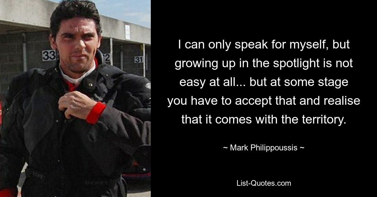 I can only speak for myself, but growing up in the spotlight is not easy at all... but at some stage you have to accept that and realise that it comes with the territory. — © Mark Philippoussis