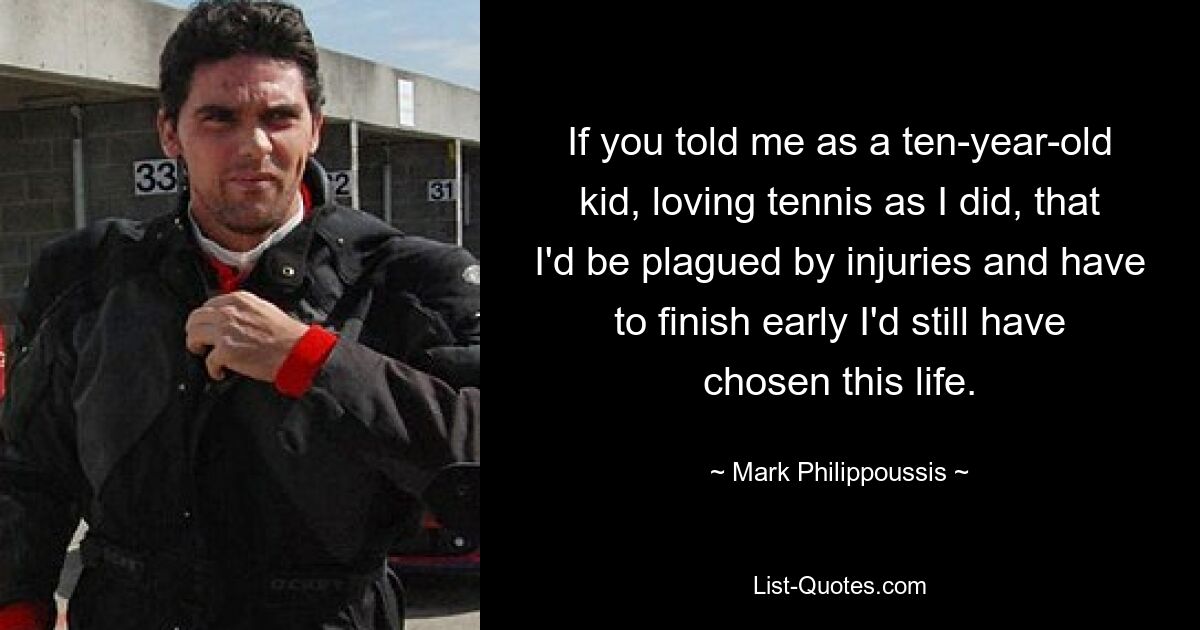 If you told me as a ten-year-old kid, loving tennis as I did, that I'd be plagued by injuries and have to finish early I'd still have chosen this life. — © Mark Philippoussis