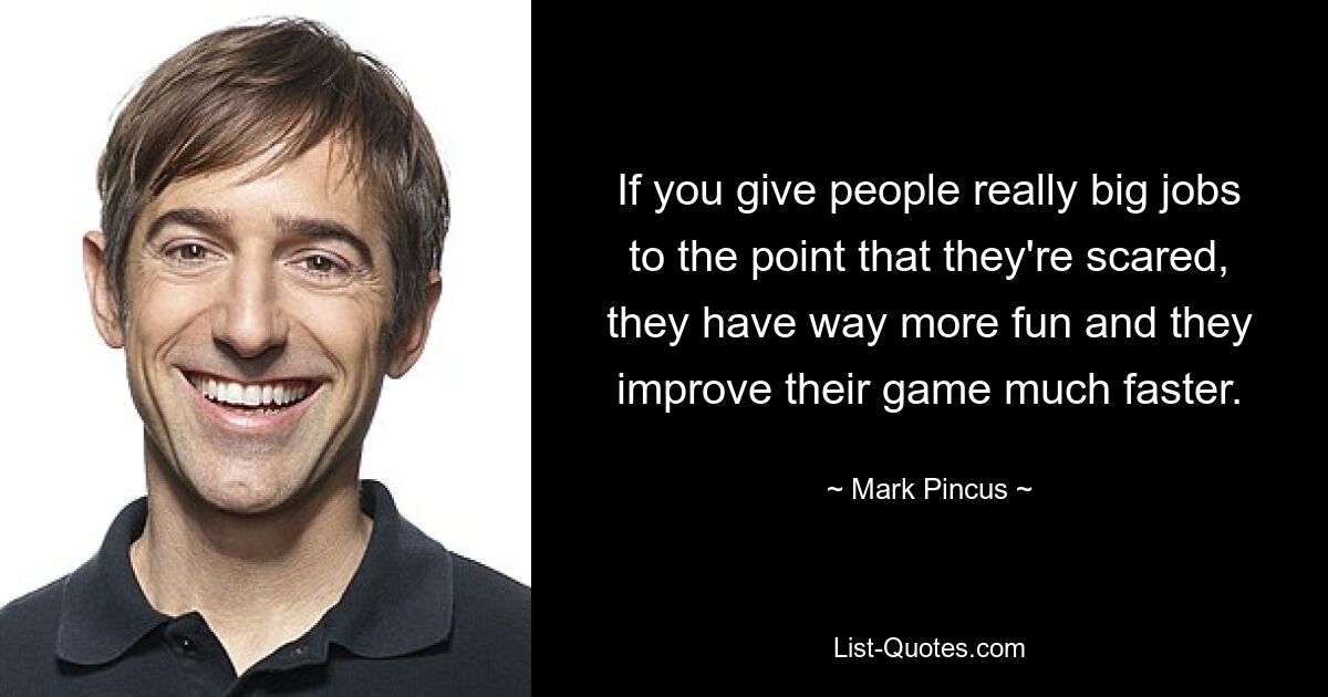 If you give people really big jobs to the point that they're scared, they have way more fun and they improve their game much faster. — © Mark Pincus