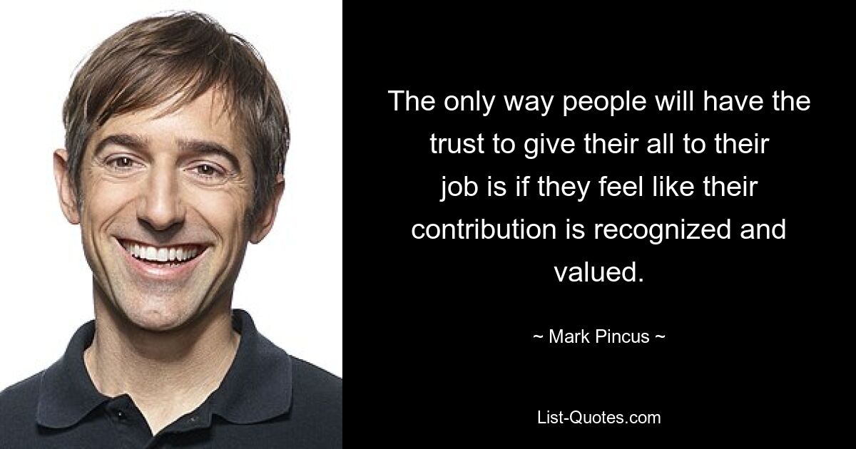 The only way people will have the trust to give their all to their job is if they feel like their contribution is recognized and valued. — © Mark Pincus