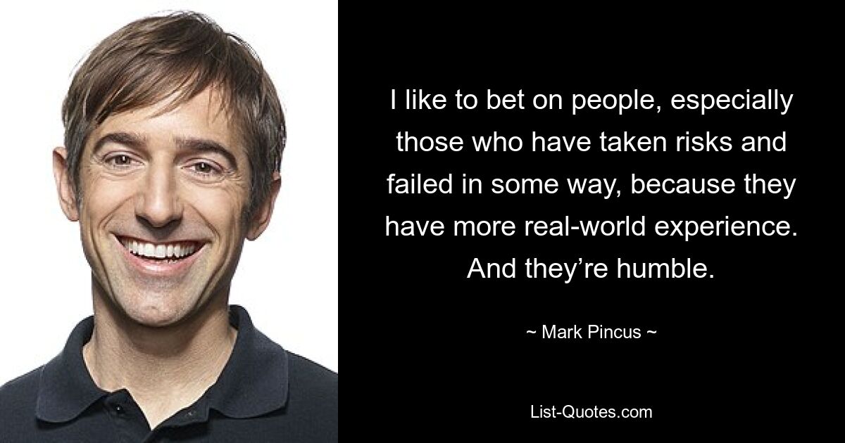 I like to bet on people, especially those who have taken risks and failed in some way, because they have more real-world experience. And they’re humble. — © Mark Pincus