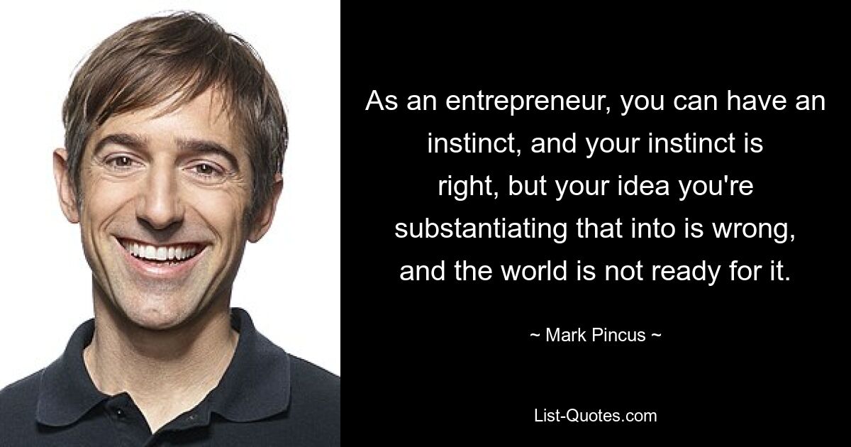 As an entrepreneur, you can have an instinct, and your instinct is right, but your idea you're substantiating that into is wrong, and the world is not ready for it. — © Mark Pincus