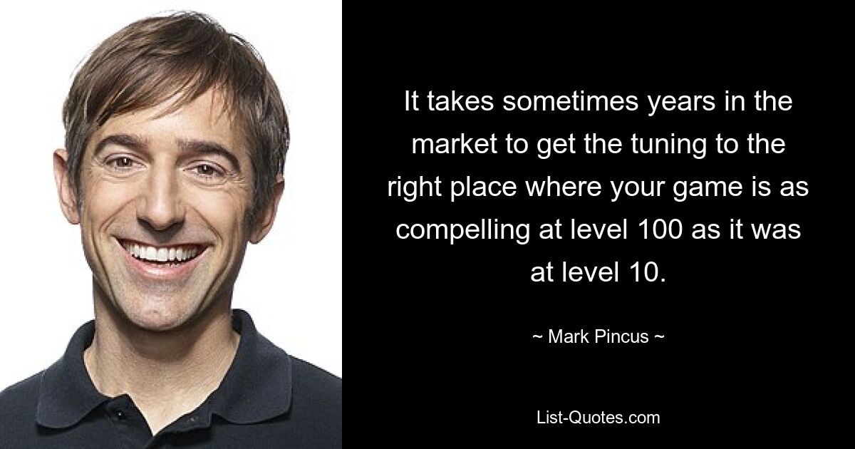 It takes sometimes years in the market to get the tuning to the right place where your game is as compelling at level 100 as it was at level 10. — © Mark Pincus