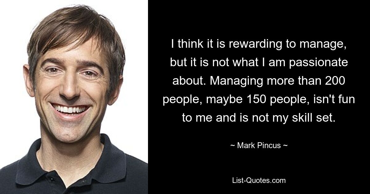 I think it is rewarding to manage, but it is not what I am passionate about. Managing more than 200 people, maybe 150 people, isn't fun to me and is not my skill set. — © Mark Pincus