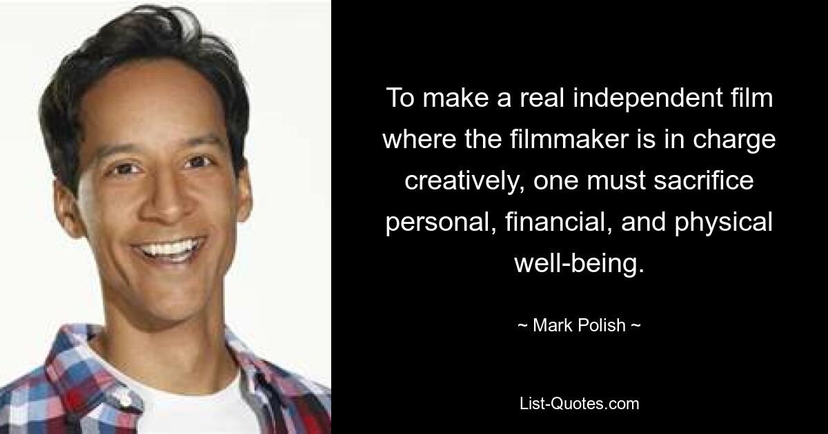 To make a real independent film where the filmmaker is in charge creatively, one must sacrifice personal, financial, and physical well-being. — © Mark Polish