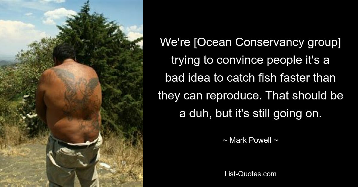 We're [Ocean Conservancy group] trying to convince people it's a bad idea to catch fish faster than they can reproduce. That should be a duh, but it's still going on. — © Mark Powell