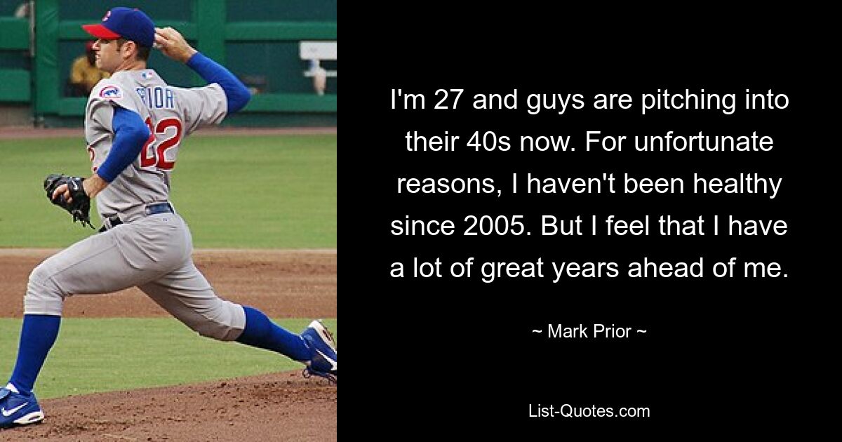 I'm 27 and guys are pitching into their 40s now. For unfortunate reasons, I haven't been healthy since 2005. But I feel that I have a lot of great years ahead of me. — © Mark Prior