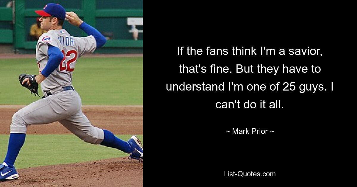 If the fans think I'm a savior, that's fine. But they have to understand I'm one of 25 guys. I can't do it all. — © Mark Prior