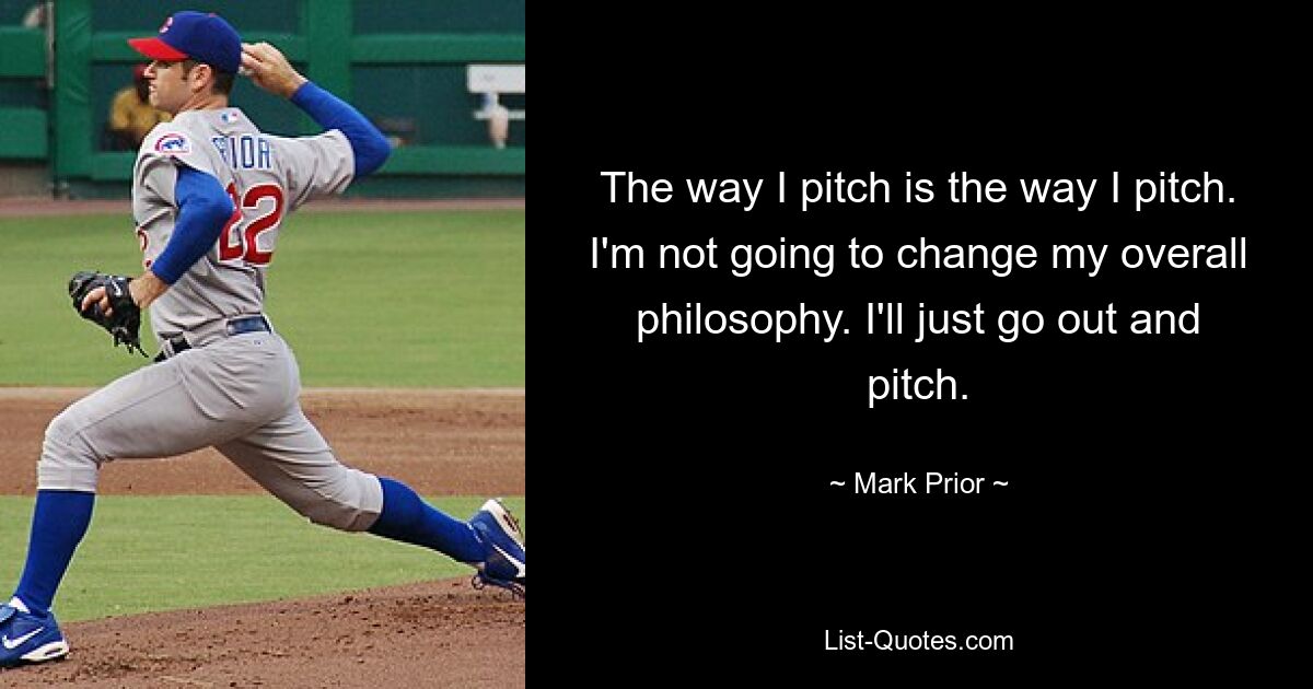 The way I pitch is the way I pitch. I'm not going to change my overall philosophy. I'll just go out and pitch. — © Mark Prior