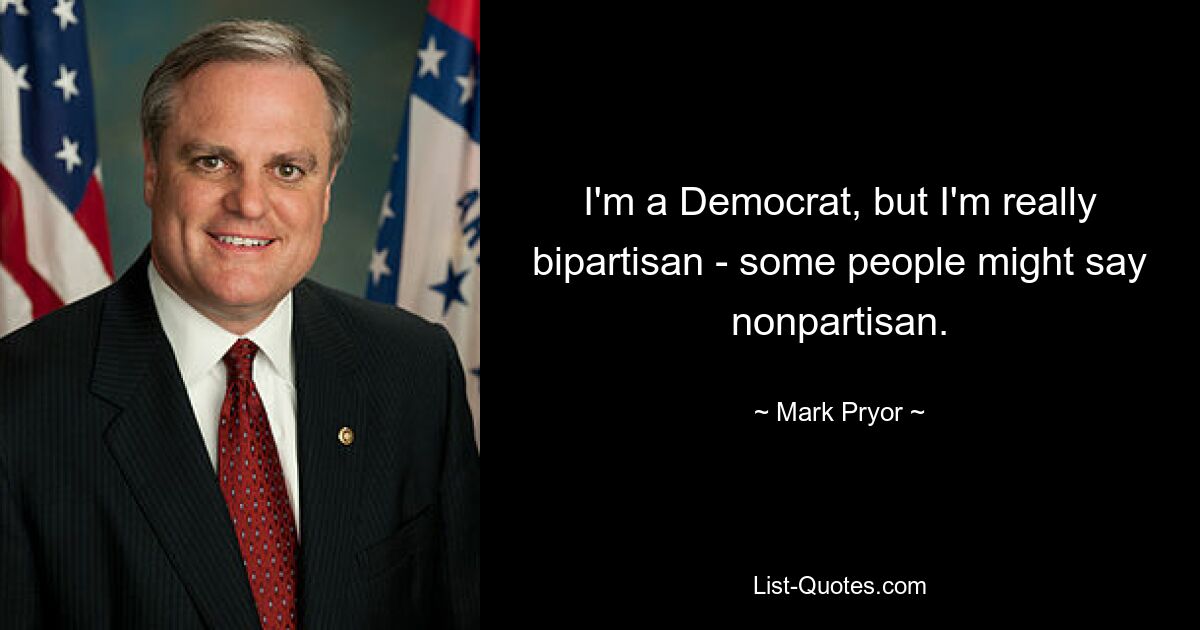 I'm a Democrat, but I'm really bipartisan - some people might say nonpartisan. — © Mark Pryor