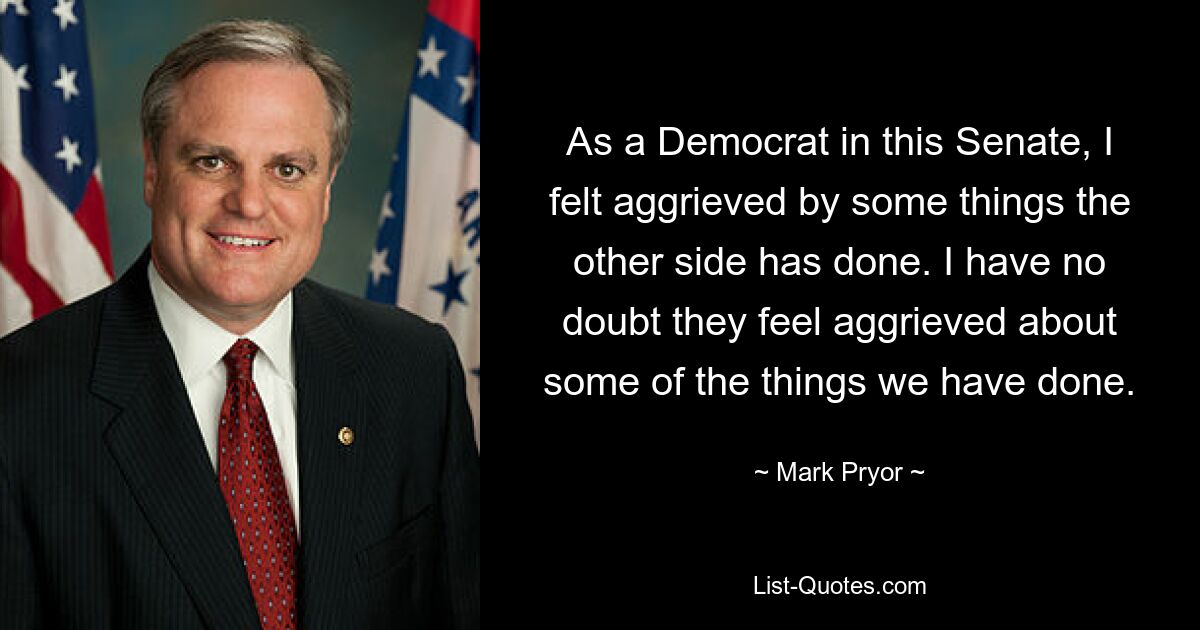 As a Democrat in this Senate, I felt aggrieved by some things the other side has done. I have no doubt they feel aggrieved about some of the things we have done. — © Mark Pryor