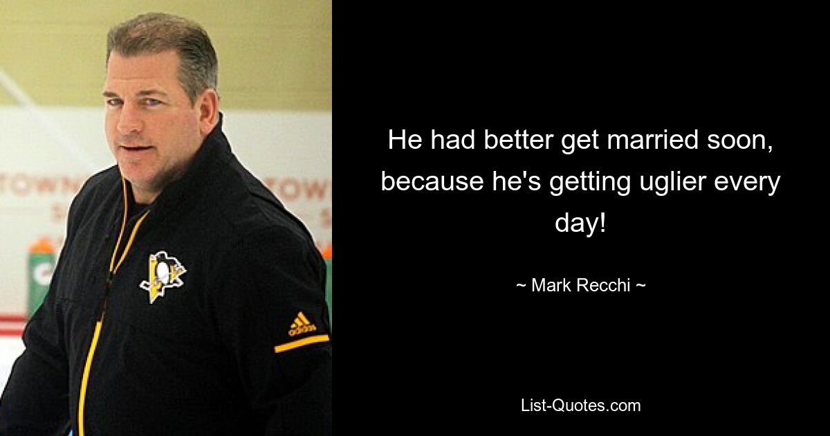 He had better get married soon, because he's getting uglier every day! — © Mark Recchi