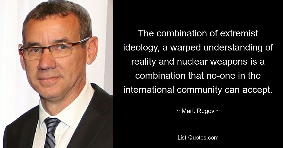 The combination of extremist ideology, a warped understanding of reality and nuclear weapons is a combination that no-one in the international community can accept. — © Mark Regev