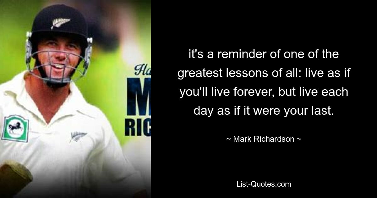 it's a reminder of one of the greatest lessons of all: live as if you'll live forever, but live each day as if it were your last. — © Mark Richardson