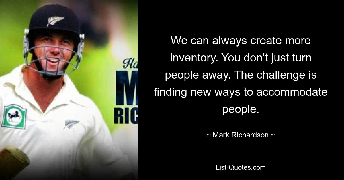 We can always create more inventory. You don't just turn people away. The challenge is finding new ways to accommodate people. — © Mark Richardson