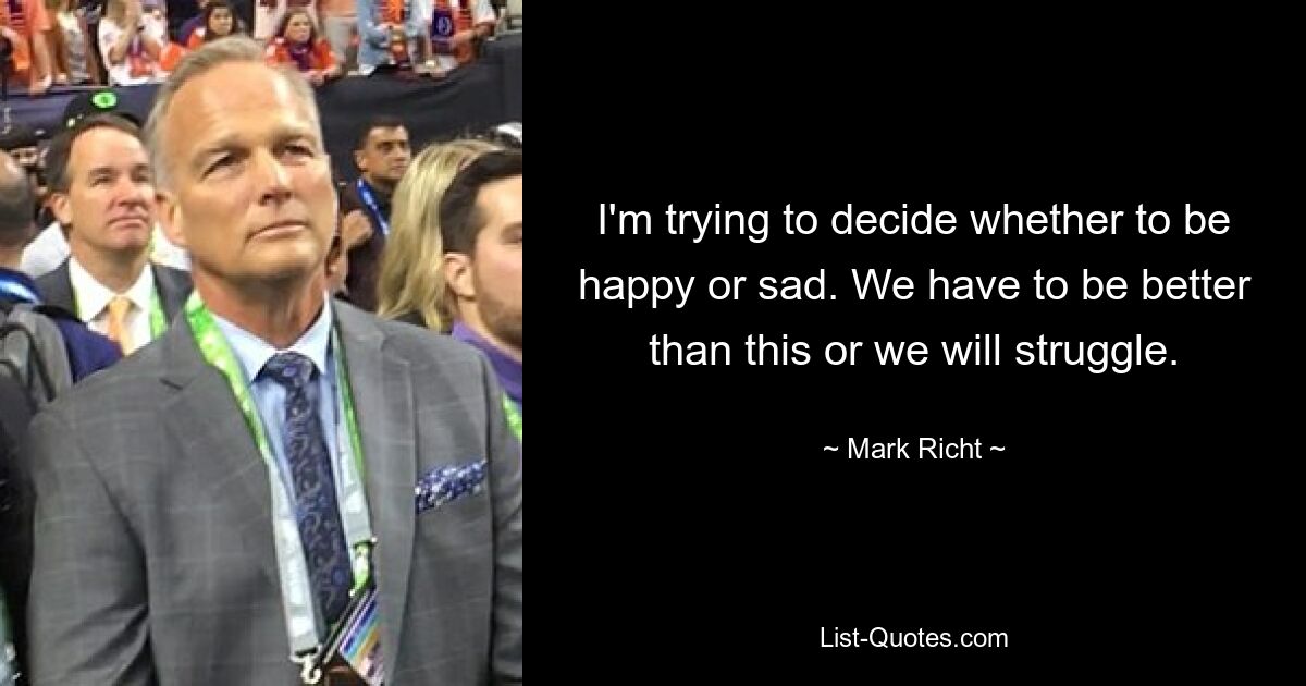 I'm trying to decide whether to be happy or sad. We have to be better than this or we will struggle. — © Mark Richt