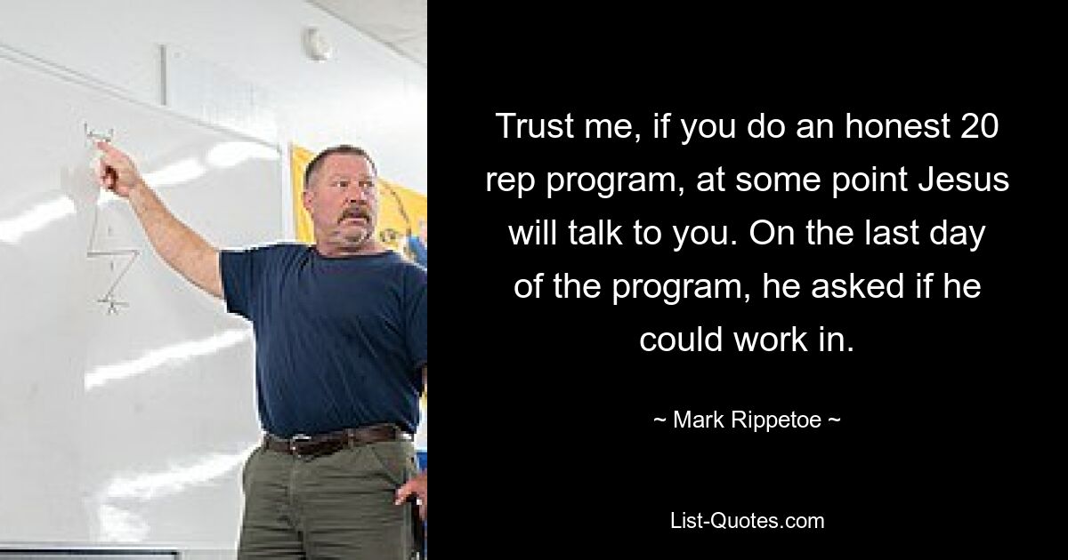 Trust me, if you do an honest 20 rep program, at some point Jesus will talk to you. On the last day of the program, he asked if he could work in. — © Mark Rippetoe