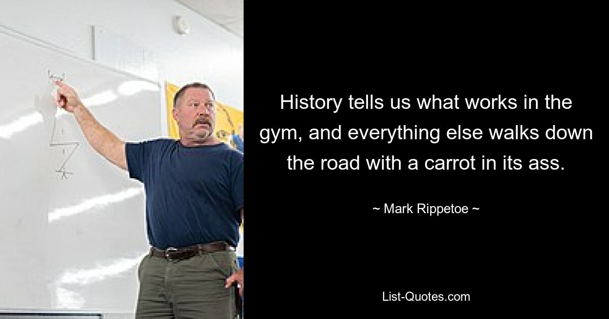 History tells us what works in the gym, and everything else walks down the road with a carrot in its ass. — © Mark Rippetoe