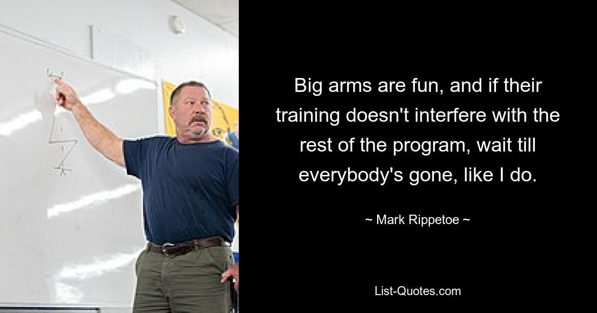 Big arms are fun, and if their training doesn't interfere with the rest of the program, wait till everybody's gone, like I do. — © Mark Rippetoe