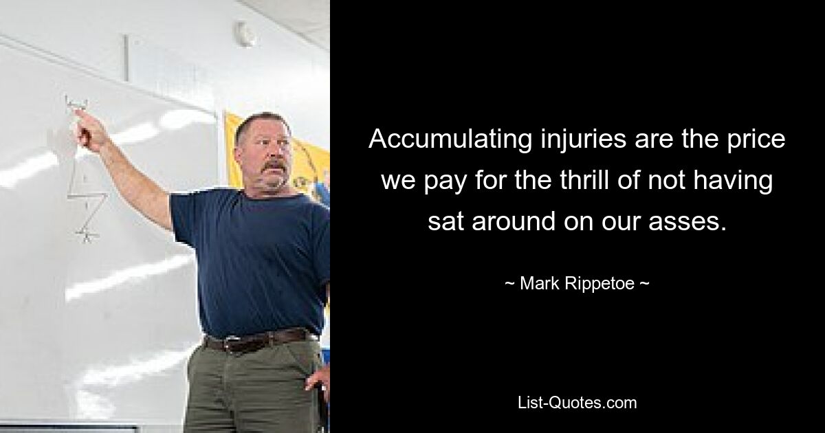 Accumulating injuries are the price we pay for the thrill of not having sat around on our asses. — © Mark Rippetoe