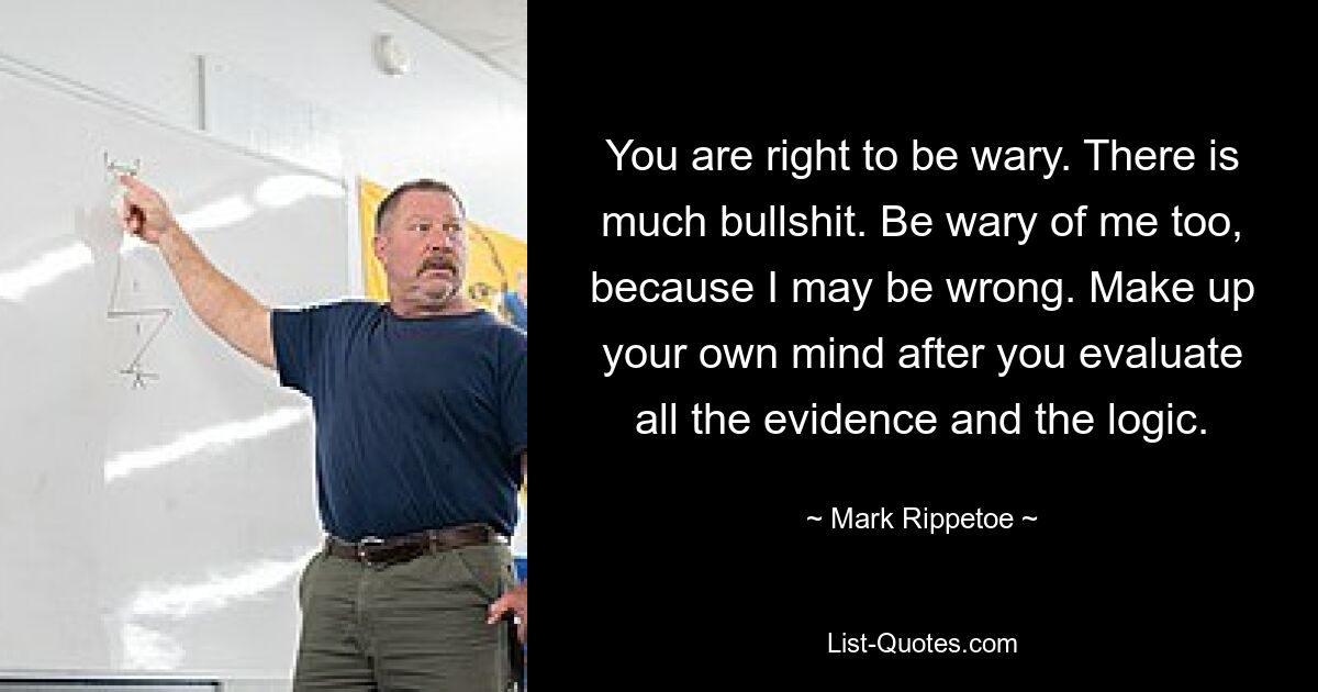 You are right to be wary. There is much bullshit. Be wary of me too, because I may be wrong. Make up your own mind after you evaluate all the evidence and the logic. — © Mark Rippetoe