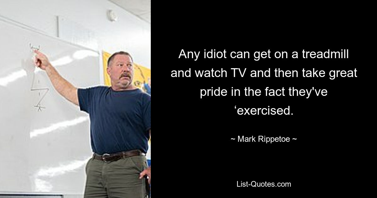 Any idiot can get on a treadmill and watch TV and then take great pride in the fact they've ‘exercised. — © Mark Rippetoe