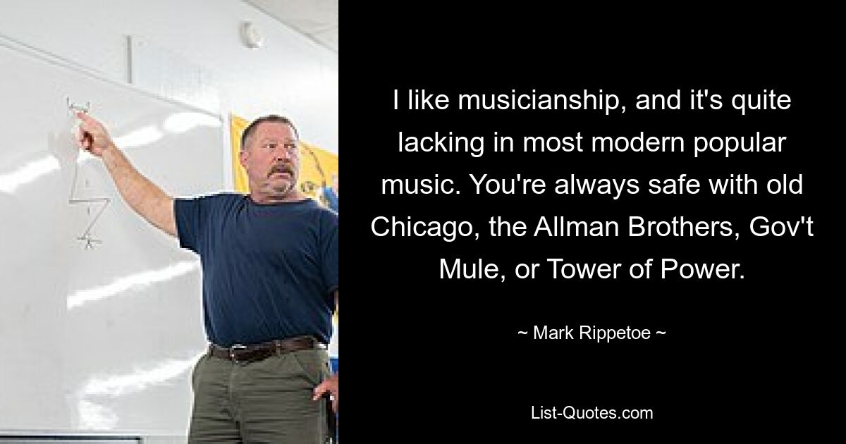 I like musicianship, and it's quite lacking in most modern popular music. You're always safe with old Chicago, the Allman Brothers, Gov't Mule, or Tower of Power. — © Mark Rippetoe