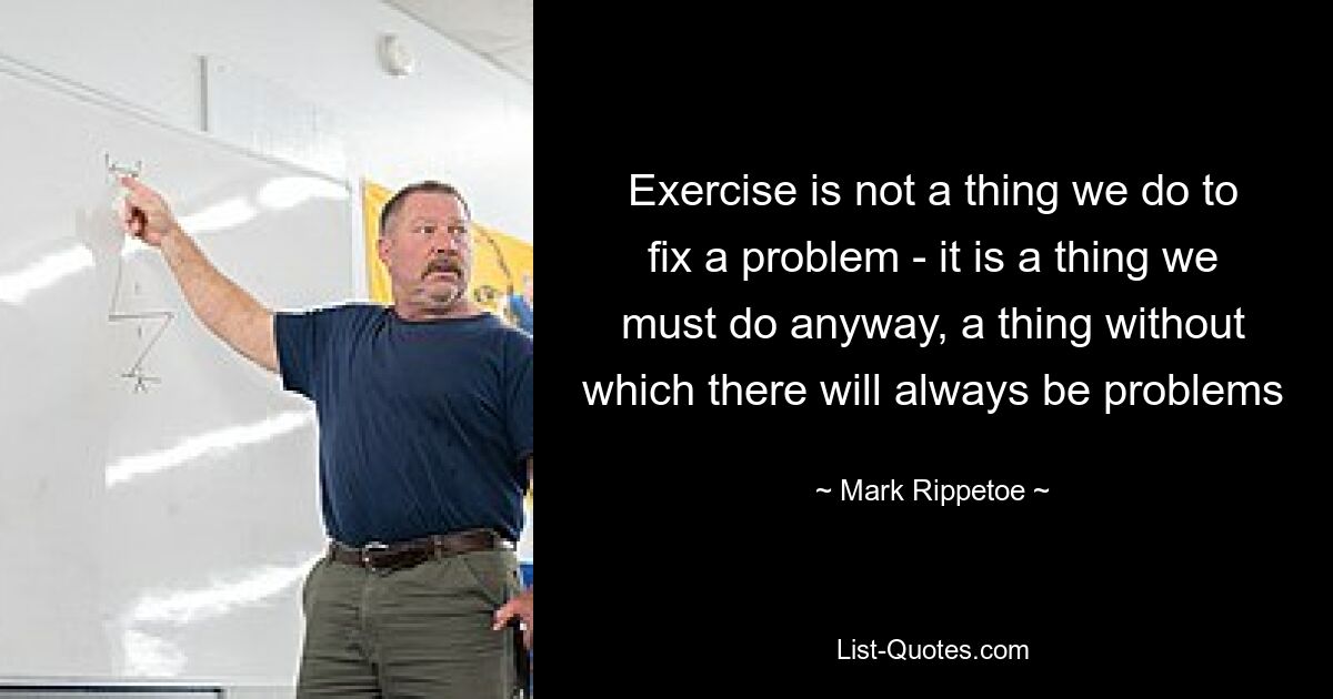 Exercise is not a thing we do to fix a problem - it is a thing we must do anyway, a thing without which there will always be problems — © Mark Rippetoe