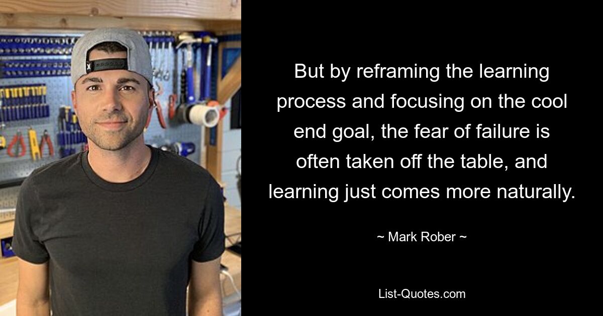 But by reframing the learning process and focusing on the cool end goal, the fear of failure is often taken off the table, and learning just comes more naturally. — © Mark Rober