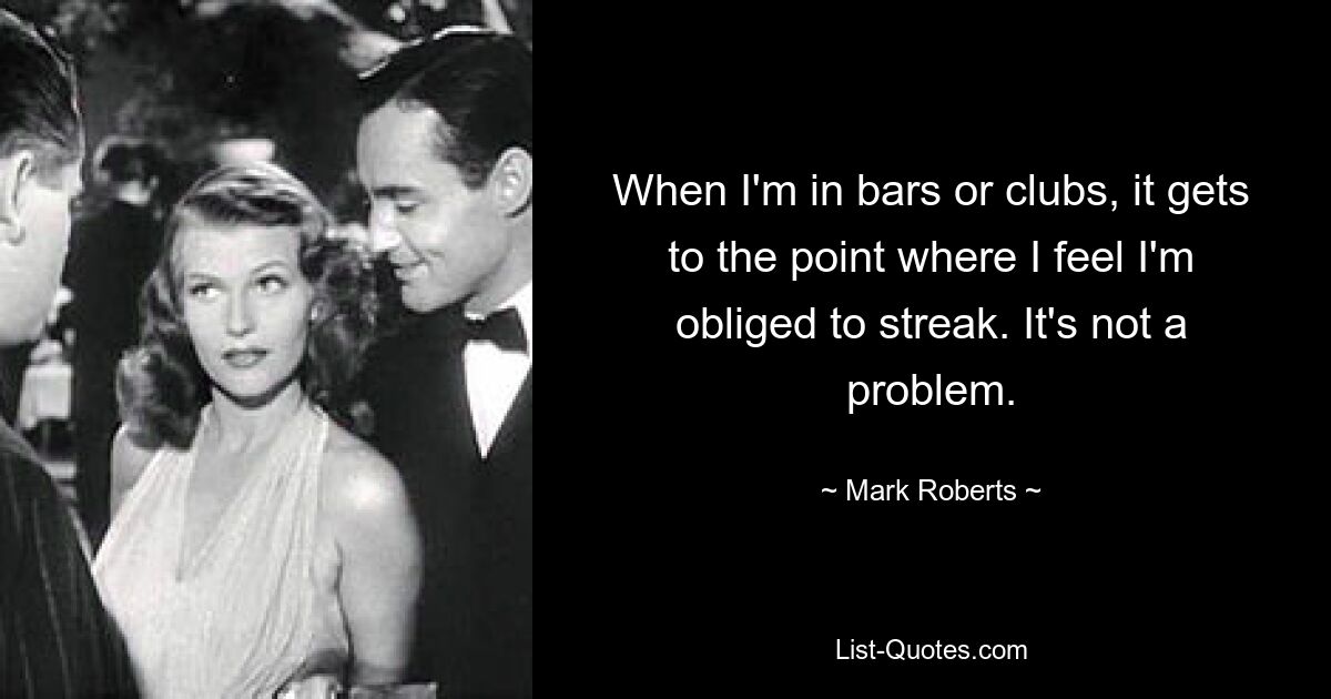 When I'm in bars or clubs, it gets to the point where I feel I'm obliged to streak. It's not a problem. — © Mark Roberts