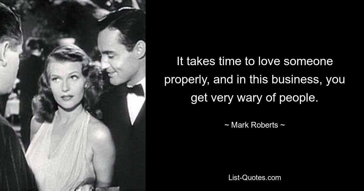 It takes time to love someone properly, and in this business, you get very wary of people. — © Mark Roberts