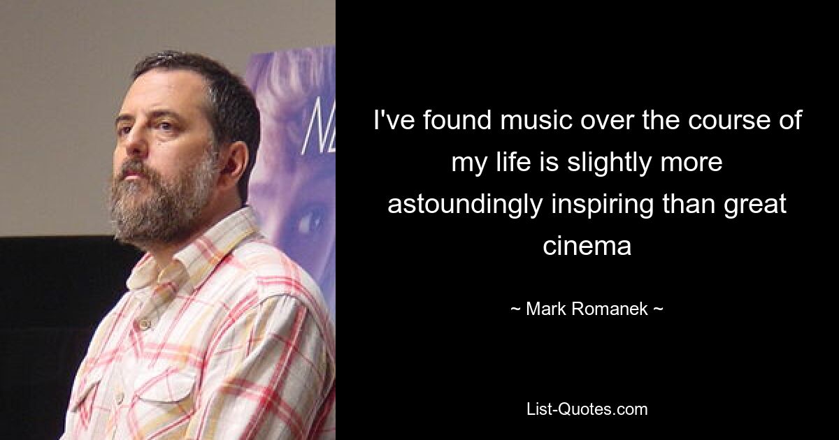 I've found music over the course of my life is slightly more astoundingly inspiring than great cinema — © Mark Romanek