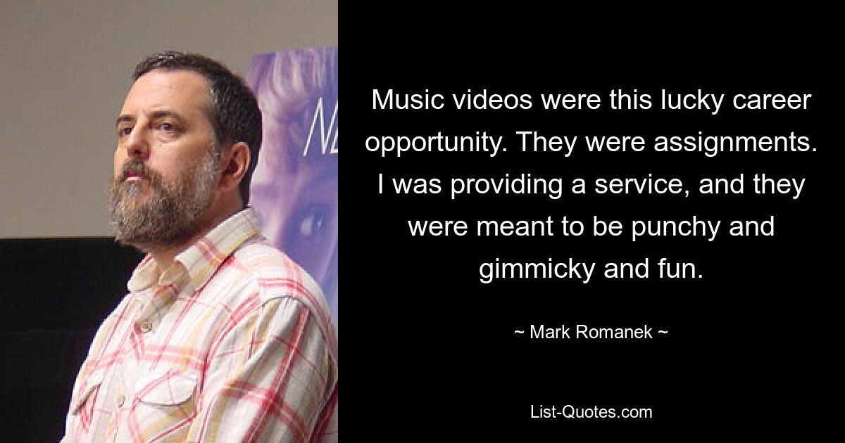 Music videos were this lucky career opportunity. They were assignments. I was providing a service, and they were meant to be punchy and gimmicky and fun. — © Mark Romanek