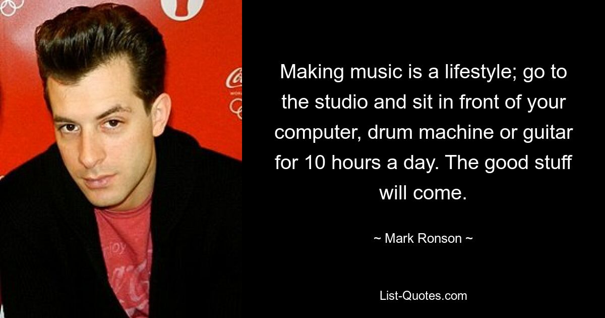 Making music is a lifestyle; go to the studio and sit in front of your computer, drum machine or guitar for 10 hours a day. The good stuff will come. — © Mark Ronson