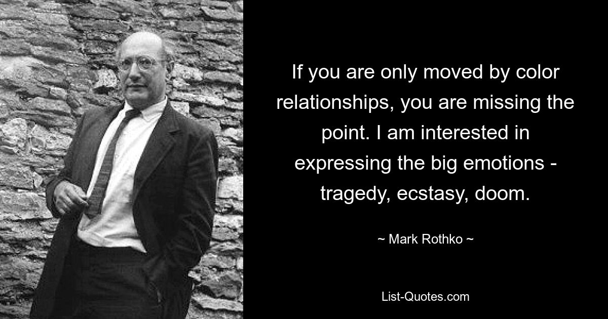 If you are only moved by color relationships, you are missing the point. I am interested in expressing the big emotions - tragedy, ecstasy, doom. — © Mark Rothko