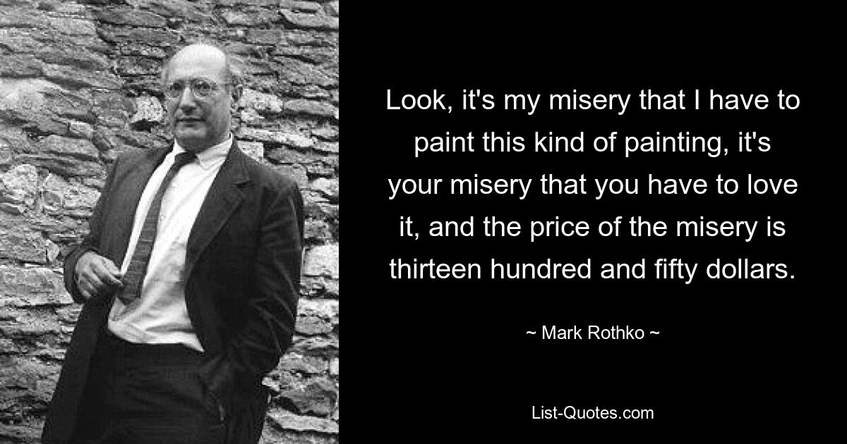 Schauen Sie, es ist mein Kummer, dass ich diese Art von Gemälde malen muss, es ist Ihr Kummer, dass Sie es lieben müssen, und der Preis des Kummers beträgt dreizehnhundertfünfzig Dollar. — © Mark Rothko 