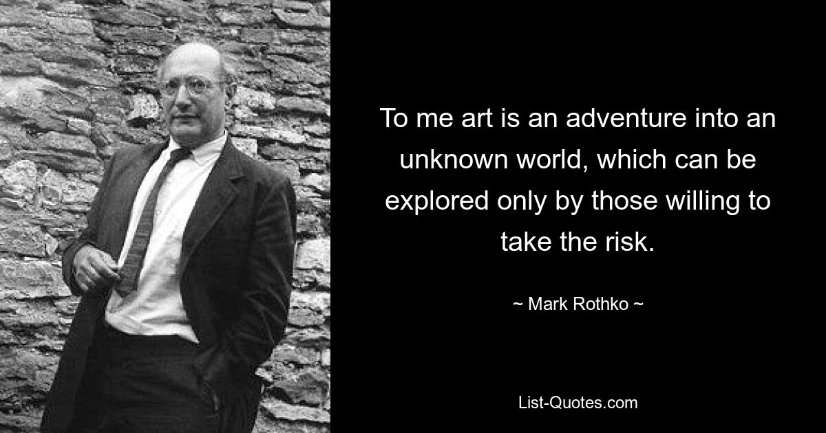 To me art is an adventure into an unknown world, which can be explored only by those willing to take the risk. — © Mark Rothko