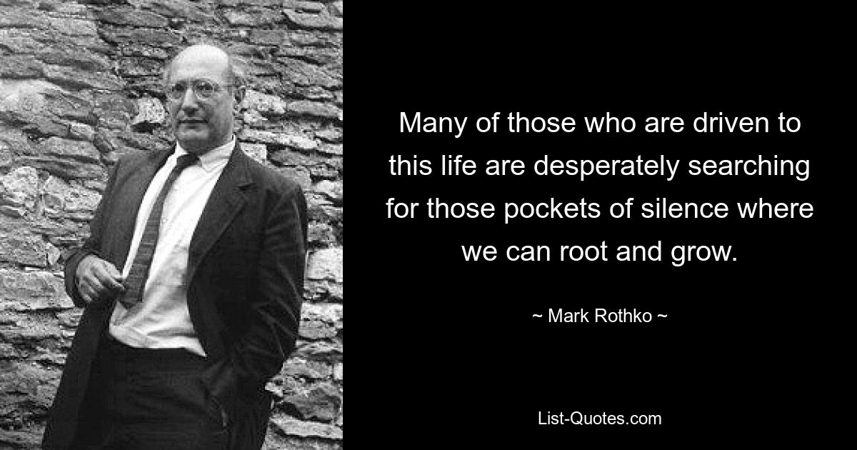 Many of those who are driven to this life are desperately searching for those pockets of silence where we can root and grow. — © Mark Rothko