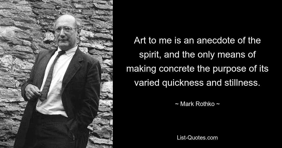 Art to me is an anecdote of the spirit, and the only means of making concrete the purpose of its varied quickness and stillness. — © Mark Rothko