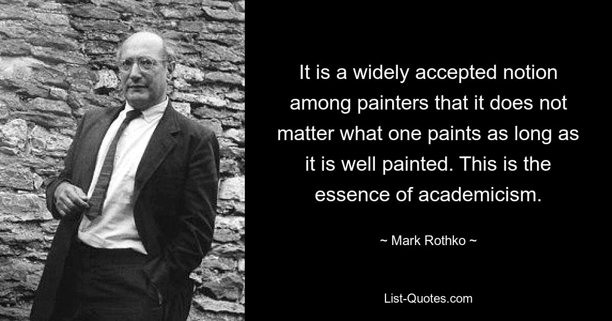 It is a widely accepted notion among painters that it does not matter what one paints as long as it is well painted. This is the essence of academicism. — © Mark Rothko