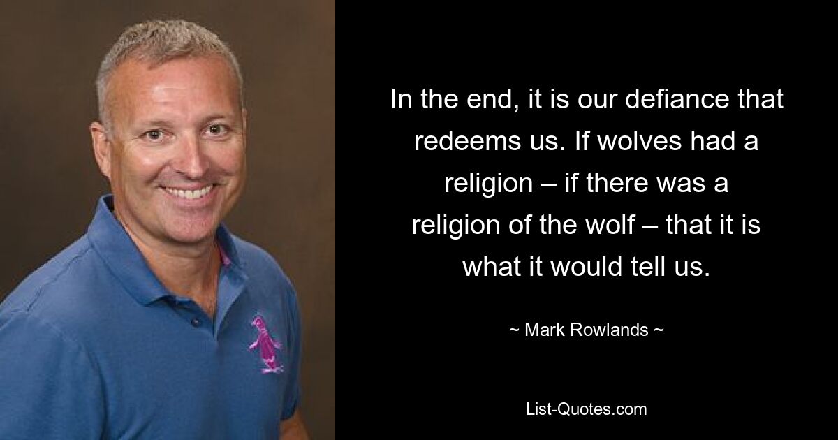 In the end, it is our defiance that redeems us. If wolves had a religion – if there was a religion of the wolf – that it is what it would tell us. — © Mark Rowlands