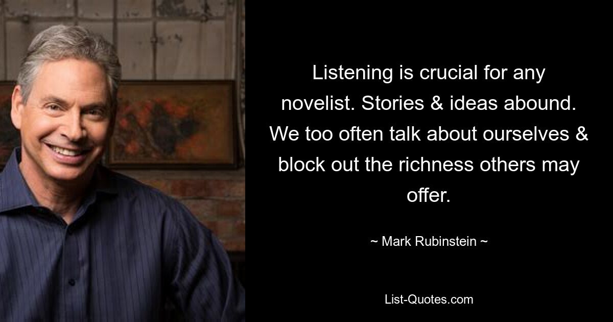 Listening is crucial for any novelist. Stories & ideas abound. We too often talk about ourselves & block out the richness others may offer. — © Mark Rubinstein