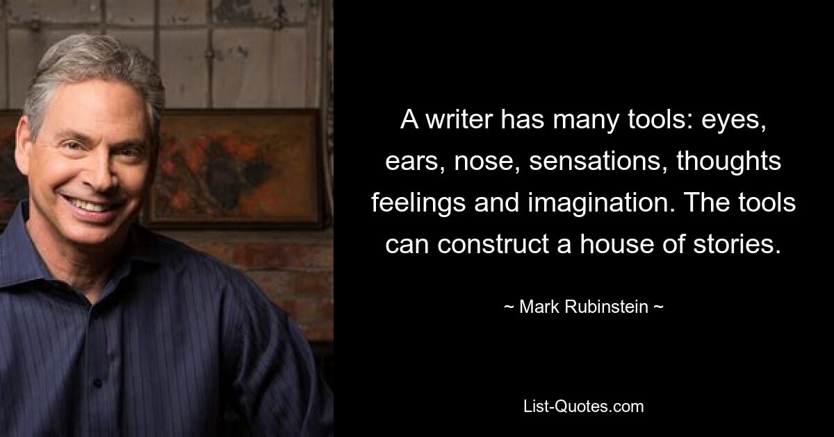 A writer has many tools: eyes, ears, nose, sensations, thoughts feelings and imagination. The tools can construct a house of stories. — © Mark Rubinstein