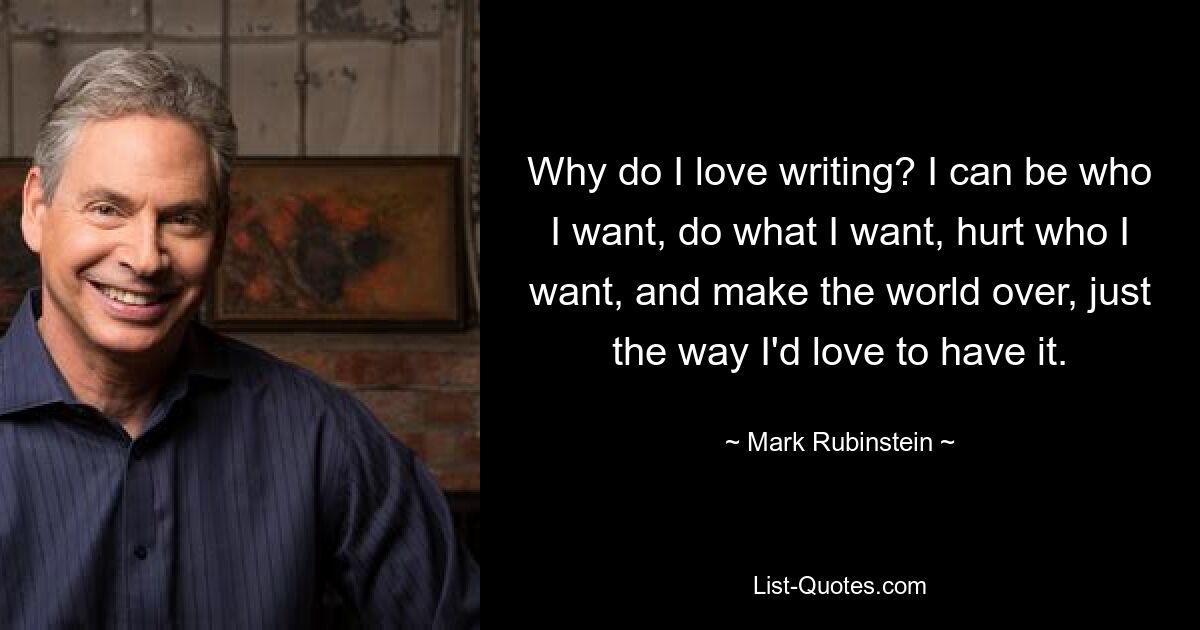 Why do I love writing? I can be who I want, do what I want, hurt who I want, and make the world over, just the way I'd love to have it. — © Mark Rubinstein